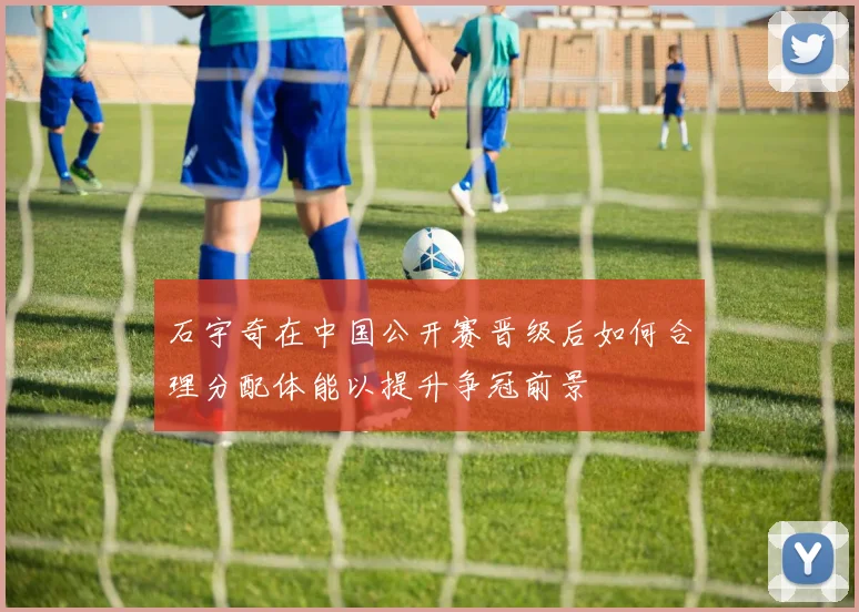 石宇奇在中国公开赛晋级后如何合理分配体能以提升争冠前景
